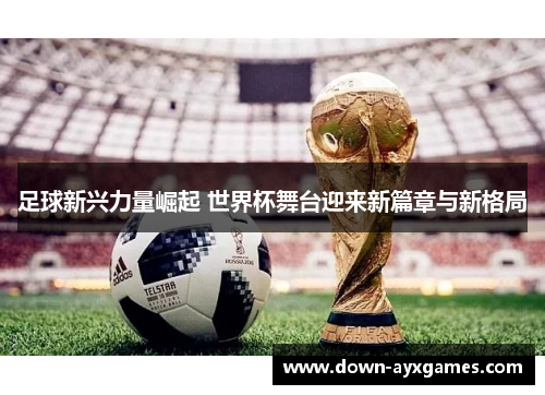 足球新兴力量崛起 世界杯舞台迎来新篇章与新格局
