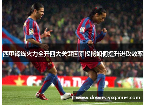西甲锋线火力全开四大关键因素揭秘如何提升进攻效率