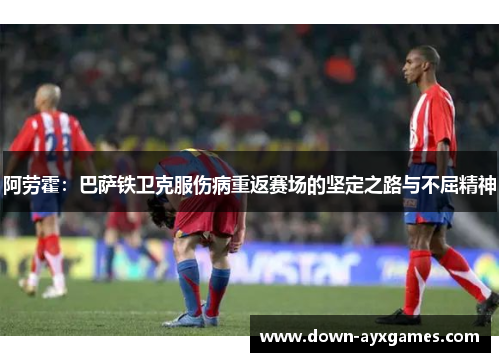 阿劳霍：巴萨铁卫克服伤病重返赛场的坚定之路与不屈精神