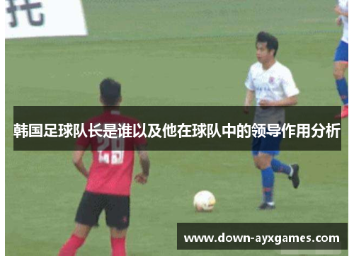 韩国足球队长是谁以及他在球队中的领导作用分析