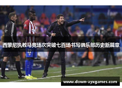 西蒙尼执教马竞场次突破七百场书写俱乐部历史新篇章