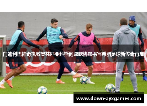 门迪利巴神奇执教奥林匹亚科斯问鼎欧协联书写希腊足球新传奇再启