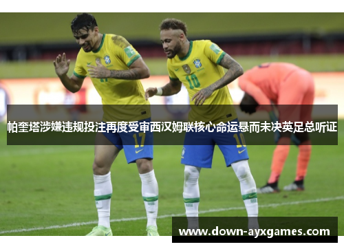 帕奎塔涉嫌违规投注再度受审西汉姆联核心命运悬而未决英足总听证