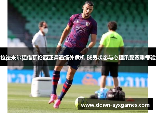拉法米尔租借瓦伦西亚遭遇场外危机 球员状态与心理承受双重考验